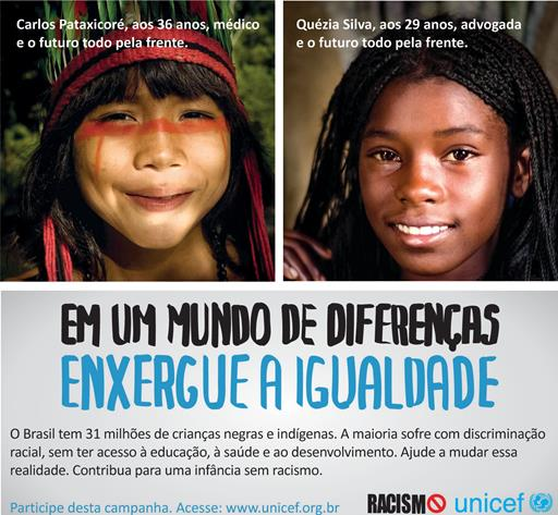 Duas fotografias, uma ao lado da outra. À esquerda, uma criança indígena e a seguinte frase: “Carlos Pataxicoré, aos 36 anos, médico e o futuro todo pela frente”. À direita, uma criança negra e a frase: “Quézia Silva, aos 29 anos, advogada e o futuro todo pela frente”. Abaixo das fotografias, há o texto: “Em um mundo de diferenças, enxergue a igualdade. O Brasil tem 31 milhões de crianças negras e indígenas. A maioria sofre com discriminação racial, sem ter acesso à educação, à saúde e ao desenvolvimento. Ajude a mudar essa realidade. Contribua para uma infância sem racismo”. Abaixo, a mensagem: “Participe desta campanha. Acesse: www.unicef.org.br”, seguida das logos Racismo Zero e Unicef.
