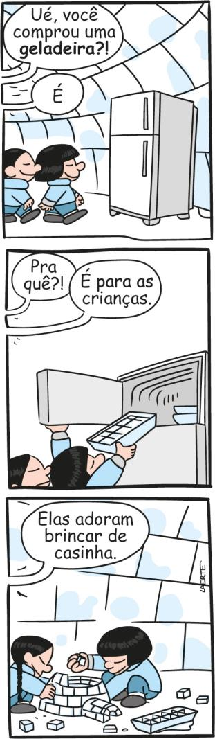 Tirinha de Laerte, em três quadrinhos, com duas crianças esquimós dentro de um iglu. Primeiro: As crianças caminham em direção à geladeira enquanto um personagem fora do quadrinho pergunta: “Ué, você comprou uma geladeira?!”. O outro responde: “É”. Segundo: Enquanto as crianças retiram uma forma de gelo do congelador, o primeiro personagem pergunta: “Pra quê?!”. O outro responde: “É para as crianças.”. Terceiro: As crianças montam um iglu em miniatura com os cubos de gelo enquanto parte do gelo derrete. O segundo personagem continua: “Elas adoram brincar de casinha.”.