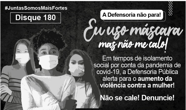 À esquerda da imagem, há três mulheres: uma asiática, uma negra e uma branca. Elas estão de máscaras que cobrem nariz e boca e olham para frente com expressão de confiança. Acima delas, está escrito: “Hashtag Juntas Somos Mais Fortes – Disque 180.” À direita da imagem, há o texto: “A Defensoria não para! Eu uso máscara mas não me calo! Em tempos de isolamento social por conta da pandemia de covid-19, a Defensoria Pública alerta para o aumento da violência contra a mulher! Não se cale! Denuncie!”.