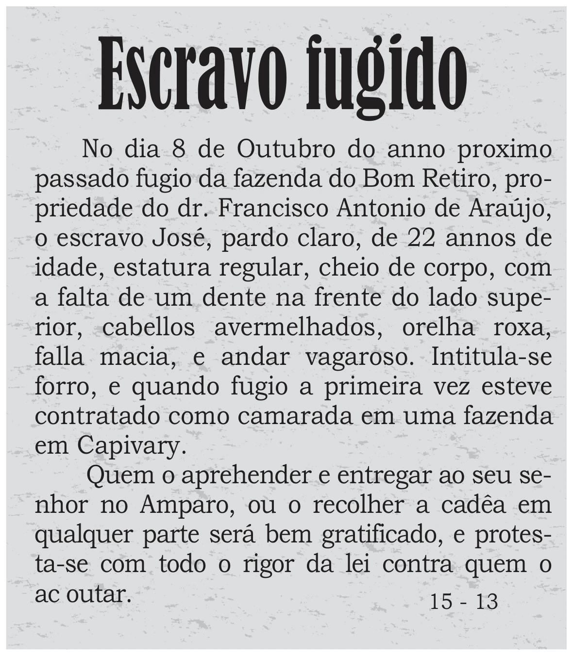 anúncio de jornal do século XIX intitulado “Escravo fugido”, com o texto: “No dia 8 de Outubro do anno proximo passado fugio da fazenda do Bom Retiro, propriedade do dr. Francisco Antonio de Araújo, o escravo José, pardo claro, de 22 annos de idade, estatura regular, cheio de corpo, com a falta de um dente na frente do lado superior, cabellos avermelhados, orelha roxa, falla macia, e andar vagaroso. Intitula-se forro, e quando fugio a primeira vez esteve contratado como camarada em uma fazenda em Capivary. Quem o aprehender e entregar ao seu senhor no Amparo, ou o recolher a cadêa em qualquer parte será bem gratificado, e protesta-se com todo o rigor da lei contra quem o acoutar.”, seguido da indicação “15 - 13”